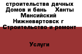 строительства дачных Домов и бань  - Ханты-Мансийский, Нижневартовск г. Строительство и ремонт » Услуги   . Ханты-Мансийский,Нижневартовск г.